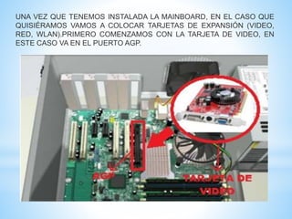 UNA VEZ QUE TENEMOS INSTALADA LA MAINBOARD, EN EL CASO QUE 
QUISIÉRAMOS VAMOS A COLOCAR TARJETAS DE EXPANSIÓN (VIDEO, 
RED, WLAN).PRIMERO COMENZAMOS CON LA TARJETA DE VIDEO, EN 
ESTE CASO VA EN EL PUERTO AGP. 
 