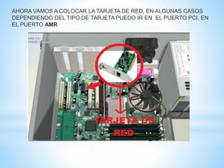 AHORA VAMOS A COLOCAR LA TARJETA DE RED, EN ALGUNAS CASOS 
DEPENDIENDO DEL TIPO DE TARJETA PUEDO IR EN EL PUERTO PCI, EN 
EL PUERTO AMR 
 