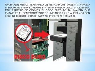 AHORA QUE HEMOS TERMINADO DE INSTALAR LAS TARJETAS, VAMOS A 
INSTALAR NUESTRAS UNIDADES INTERNAS (DISCO DURO, DISQUETERA, 
ETC.).PRIMERO COLOCAMOS EL DISCO DURO DE TAL MANERA QUE 
ENCAJE EN EL COMPARTIMIENTO DE UNIDADES 3.5, LO ALINEAMOS CON 
LOS ORIFICIOS DEL CHASIS PARAASÍ PODER EMPERNARLO. 
 
