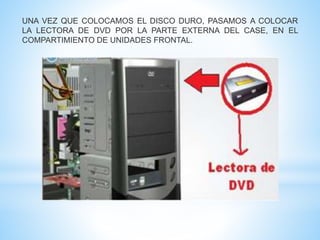 UNA VEZ QUE COLOCAMOS EL DISCO DURO, PASAMOS A COLOCAR 
LA LECTORA DE DVD POR LA PARTE EXTERNA DEL CASE, EN EL 
COMPARTIMIENTO DE UNIDADES FRONTAL. 
 
