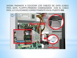 AHORA PASAMOS A COLOCAR LOS CABLES DE DATA (CABLE 
PATA, SATA, FLOPPY).PRIMERO COMENZAMOS CON EL CABLE 
PATA, LO COLOCAMOS CORRECTAMENTE EN EL PUERTO IDE. 
 