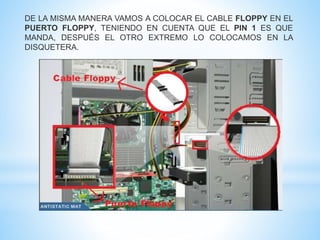 DE LA MISMA MANERA VAMOS A COLOCAR EL CABLE FLOPPY EN EL 
PUERTO FLOPPY, TENIENDO EN CUENTA QUE EL PIN 1 ES QUE 
MANDA, DESPUÉS EL OTRO EXTREMO LO COLOCAMOS EN LA 
DISQUETERA. 
 