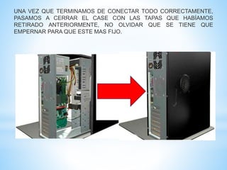 UNA VEZ QUE TERMINAMOS DE CONECTAR TODO CORRECTAMENTE, 
PASAMOS A CERRAR EL CASE CON LAS TAPAS QUE HABÍAMOS 
RETIRADO ANTERIORMENTE, NO OLVIDAR QUE SE TIENE QUE 
EMPERNAR PARA QUE ESTE MAS FIJO. 
 