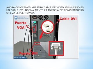 AHORA COLOCAMOS NUESTRO CABLE DE VIDEO, EN MI CASO ES 
UN CABLE DVI, NORMALMENTE LA MAYORÍA DE COMPUTADORAS 
UTILIZA EL PUERTO VGA. 
 