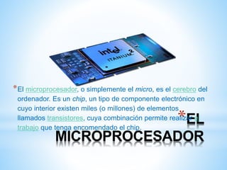 *El microprocesador, o simplemente el micro, es el cerebro del 
ordenador. Es un chip, un tipo de componente electrónico en 
cuyo interior existen miles (o millones) de elementos 
llamados transistores, cuya combinación permite realizar *EL 
el 
trabajo que tenga encomendado el chip. 
MICROPROCESADOR 
 