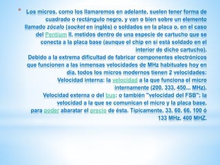 * Los micros, como los llamaremos en adelante, suelen tener forma de 
cuadrado o rectángulo negro, y van o bien sobre un elemento 
llamado zócalo (socket en inglés) o soldados en la placa o, en el caso 
del Pentium II, metidos dentro de una especie de cartucho que se 
conecta a la placa base (aunque el chip en sí está soldado en el 
interior de dicho cartucho). 
Debido a la extrema dificultad de fabricar componentes electrónicos 
que funcionen a las inmensas velocidades de MHz habituales hoy en 
día, todos los micros modernos tienen 2 velocidades: 
Velocidad interna: la velocidad a la que funciona el micro 
internamente (200, 333, 450... MHz). 
Velocidad externa o del bus: o también "velocidad del FSB"; la 
velocidad a la que se comunican el micro y la placa base, 
para poder abaratar el precio de ésta. Típicamente, 33, 60, 66, 100 ó 
133 MHz, 400 MHZ. 
 