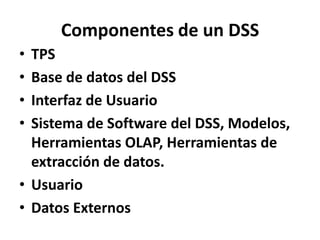 Componentes de un DSS TPS Base de datos del DSS Interfaz de Usuario Sistema de Software del DSS, Modelos, Herramientas OLAP, Herramientas de extracción de datos. Usuario Datos Externos 