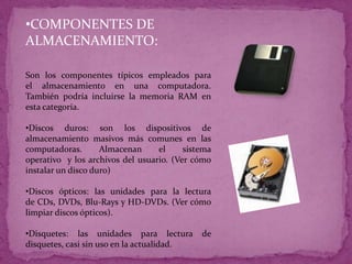 •COMPONENTES DE
ALMACENAMIENTO:
Son los componentes típicos empleados para
el almacenamiento en una computadora.
También podría incluirse la memoria RAM en
esta categoría.
•Discos duros: son los dispositivos de
almacenamiento masivos más comunes en las
computadoras. Almacenan el sistema
operativo y los archivos del usuario. (Ver cómo
instalar un disco duro)
•Discos ópticos: las unidades para la lectura
de CDs, DVDs, Blu-Rays y HD-DVDs. (Ver cómo
limpiar discos ópticos).
•Disquetes: las unidades para lectura de
disquetes, casi sin uso en la actualidad.