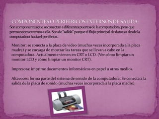 Monitor: se conecta a la placa de video (muchas veces incorporada a la placa
madre) y se encarga de mostrar las tareas que se llevan a cabo en la
computadora. Actualmente vienen en CRT o LCD. (Ver cómo limpiar un
monitor LCD y cómo limpiar un monitor CRT).
Impresora: imprime documentos informáticos en papel u otros medios.
Altavoces: forma parte del sistema de sonido de la computadora. Se conecta a la
salida de la placa de sonido (muchas veces incorporada a la placa madre).