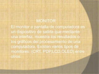 MONITOR
El monitor o pantalla de computadora es
un dispositivo de salida que mediante
una interfaz, muestra los resultados o
los gráficos del procesamiento de una
computadora. Existen varios tipos de
monitores: (CRT, PDP,LCD,OLED) entre
otros.
 