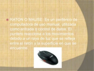    RATON O MAUSE: Es un periférico de
    computadora de uso manual, utilizada
    como entrada o control de datos. El
    puntero reacciona a los movimientos
    debido a un rayo de luz que se refleja
    entre el ratón y la superficie en que se
    encuentre.
 