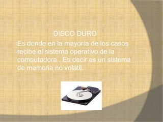 DISCO DURO
Es donde en la mayoría de los casos
recibe el sistema operativo de la
computadora . Es decir es un sistema
de memoria no volátil.
 