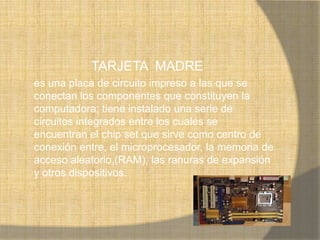 TARJETA MADRE
es una placa de circuito impreso a las que se
conectan los componentes que constituyen la
computadora; tiene instalado una serie de
circuitos integrados entre los cuales se
encuentran el chip set que sirve como centro de
conexión entre, el microprocesador, la memoria de
acceso aleatorio,(RAM), las ranuras de expansión
y otros dispositivos.
 