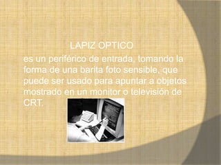LAPIZ OPTICO
es un periférico de entrada, tomando la
forma de una barita foto sensible, que
puede ser usado para apuntar a objetos
mostrado en un monitor o televisión de
CRT.
 