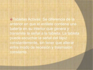 Tabletas Activas:  Se diferencia de la
anterior en que el estilete contiene una
batería en su interior que genera y
transmite la señal a la tableta. La tableta
puede escuchar la señal del lápiz
constantemente, sin tener que alterar
entre modo de recesión y trasmisión
constante.
 