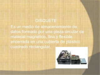 DISQUETE
Es un medio de almacenamiento de
datos formado por una pieza circular de
material magnético, fina y flexible
encerrada en una cubierta de plástico
cuadrado rectangular.
 