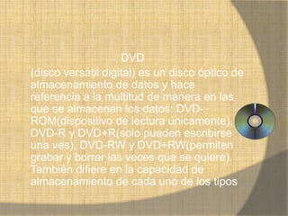 DVD
(disco versátil digital) es un disco óptico de
almacenamiento de datos y hace
referencia a la multitud de manera en las
que se almacenan los datos: DVD-
ROM(dispositivo de lectura únicamente),
DVD-R y DVD+R(solo pueden escribirse
una ves), DVD-RW y DVD+RW(permiten
grabar y borrar las veces que se quiere).
También difiere en la capacidad de
almacenamiento de cada uno de los tipos
 