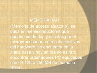 MEMORIA RAM
(Memoria de acceso aleatorio): se
basa en semiconductores que
pueden ser leídas y escritas por el
microprocesador u otros dispositivos
del hardware, se encuentra en la
placa base y hoy en día no es raro
encontrar ordenadores PC equipados
con 64,128 o 256 MB de memoria
RAM.
 