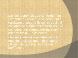 Los componentes que conforman un
computador, es lo que se denominan
hardware o soporte físico, es decir, al
conjunto de elementos materiales que
componen un computador(que se
pueden tocar). Tales como:
Gabinete, discos, unidades de disco,
monitor, teclado, ratón, impresora,
placas, chips, escáner y demás
periféricos.
 