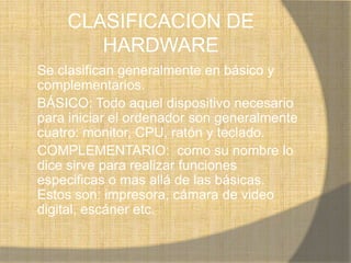 CLASIFICACION DE
       HARDWARE
Se clasifican generalmente en básico y
complementarios.
BÁSICO: Todo aquel dispositivo necesario
para iniciar el ordenador son generalmente
cuatro: monitor, CPU, ratón y teclado.
COMPLEMENTARIO: como su nombre lo
dice sirve para realizar funciones
especificas o mas allá de las básicas.
Estos son: impresora, cámara de video
digital, escáner etc.
 