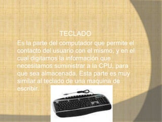 TECLADO
Es la parte del computador que permite el
contacto del usuario con el mismo, y en el
cual digitamos la información que
necesitamos suministrar a la CPU, para
que sea almacenada. Esta parte es muy
similar al teclado de una maquina de
escribir.
 