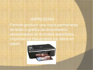 IMPRESORA:
Permite producir una copia permanente
de texto o grafico de documentos
almacenados en formatos electrónico.
Imprimiendo físicamente los datos en
papel.
 