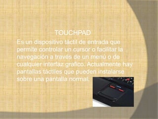 TOUCHPAD
Es un dispositivo táctil de entrada que
permite controlar un cursor o facilitar la
navegación a través de un menú o de
cualquier interfaz grafico. Actualmente hay
pantallas táctiles que pueden instalarse
sobre una pantalla normal.
 