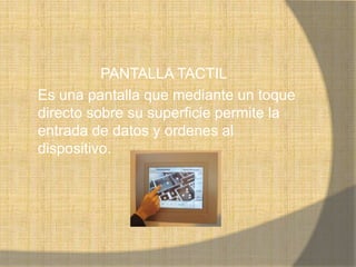 PANTALLA TACTIL
Es una pantalla que mediante un toque
directo sobre su superficie permite la
entrada de datos y ordenes al
dispositivo.
 