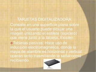 TARJETAS DIGITALIZADORA
Consiste en una superficie plana sobre
la que el usuario puede dibujar una
imagen utilizando el estilete (lapicero)
que viene junto a la tableta. Existen:
Tabletas pasivas: Hace uso de
inducción electromagnética, donde la
maya de alambre es horizontal y vertical
operan tanto trasmitiendo la señal como
recibiendo.
 