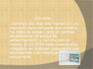 CD ROM
 (compact dics read only memory)Es un
prensado disco compacto que contiene
los datos de acceso, pero sin permiso
de estructura, un equipo de
almacenamiento y reproducción de
música. El CD ROM debe considerarse
obligatorio en cualquier computador que
se ensamble o se construya
actualmente.
 