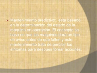    Mantenimiento predictivo:. esta basado
    en la determinación del estado de la
    maquina en operación. El concepto se
    basa en que las maquinas dará un tipo
    de aviso antes de que fallen y este
    mantenimiento trata de percibir los
    síntomas para después tomar acciones.
 