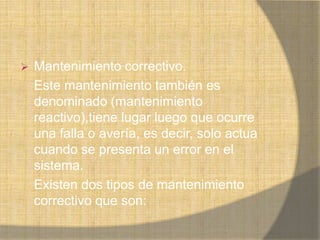    Mantenimiento correctivo.
    Este mantenimiento también es
    denominado (mantenimiento
    reactivo),tiene lugar luego que ocurre
    una falla o avería, es decir, solo actua
    cuando se presenta un error en el
    sistema.
    Existen dos tipos de mantenimiento
    correctivo que son:
 