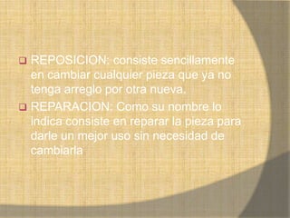  REPOSICION: consiste sencillamente
  en cambiar cualquier pieza que ya no
  tenga arreglo por otra nueva.
 REPARACION: Como su nombre lo
  indica consiste en reparar la pieza para
  darle un mejor uso sin necesidad de
  cambiarla
 