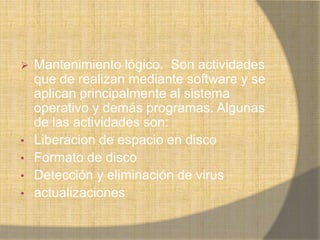    Mantenimiento lógico. Son actividades
    que de realizan mediante software y se
    aplican principalmente al sistema
    operativo y demás programas. Algunas
    de las actividades son:
•   Liberacion de espacio en disco
•   Formato de disco
•   Detección y eliminación de virus
•   actualizaciones
 