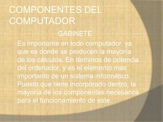 COMPONENTES DEL
COMPUTADOR
               GABINETE
 Es importante en todo computador, ya
 que es donde se producen la mayoría
 de los cálculos. En términos de potencia
 del ordenador, y es el elemento mas
 importante de un sistema informático.
 Puesto que tiene incorporado dentro, la
 mayoría de los componentes necesarios
 para el funcionamiento de este.
 