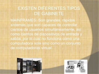 EXISTEN DIFERENTES TIPOS
          DE GABINETE
MAINFRAMES: Son grandes, rápidos
sistemas que son capaces de controlar
cientos de usuarios simultáneamente, así
como cientos de dispositivos de entrada y
salida, por lo cual no funciona como una
computadora sola sino como un conjunto
de computadoras virtual.
 