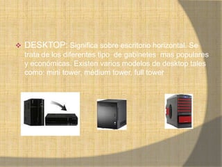   DESKTOP: Significa sobre escritorio horizontal. Se
    trata de los diferentes tipo de gabinetes mas populares
    y económicas. Existen varios modelos de desktop tales
    como: mini tower, médium tower, full tower
 