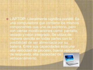    LAPTOP: Literalmente significa portátil. Es
    una computadora que contiene los mismos
    componentes que una de escritorio, pero
    con ciertas modificaciones como: pantalla,
    teclado y ratón integrado. Se utiliza de
    manera sencilla en todas partes con la
    posibilidad de ser alimentada por su
    batería. Entre sus capacidades esta una
    alta velocidad de proceso, buena velocidad
    de respuesta, alta capacidad de
    almacenamiento.
 