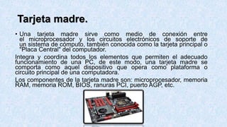 Tarjeta madre.
• Una tarjeta madre sirve como medio de conexión entre
el microprocesador y los circuitos electrónicos de soporte de
un sistema de cómputo, también conocida como la tarjeta principal o
"Placa Central" del computador.
Integra y coordina todos los elementos que permiten el adecuado
funcionamiento de una PC, de este modo, una tarjeta madre se
comporta como aquel dispositivo que opera como plataforma o
circuito principal de una computadora.
Los componentes de la tarjeta madre son: microprocesador, memoria
RAM, memoria ROM, BIOS, ranuras PCI, puerto AGP, etc.
 