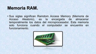 Memoria RAM.
• Sus siglas significan Ramdom Access Memory (Memoria de
Acceso Aleatorio), es la encargada de almacenar
temporalmente los datos del microprocesador. Esta memoria
solo funciona cuando el computador se encuentra en
funcionamiento.
 