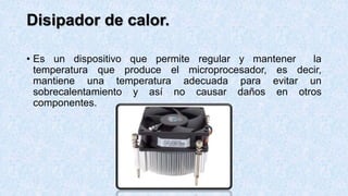 Disipador de calor.
• Es un dispositivo que permite regular y mantener la
temperatura que produce el microprocesador, es decir,
mantiene una temperatura adecuada para evitar un
sobrecalentamiento y así no causar daños en otros
componentes.
 