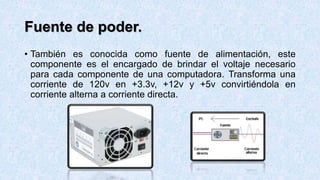 Fuente de poder.
• También es conocida como fuente de alimentación, este
componente es el encargado de brindar el voltaje necesario
para cada componente de una computadora. Transforma una
corriente de 120v en +3.3v, +12v y +5v convirtiéndola en
corriente alterna a corriente directa.
 
