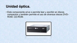 Unidad óptica.
• Este componente sirve o permite leer y escribir en discos
compactos y también permite el uso de diversos discos DVD-
ROM, CD-ROM.
 
