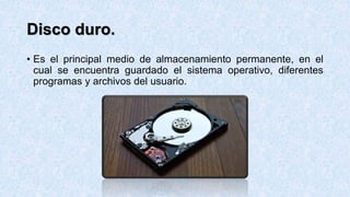 Disco duro.
• Es el principal medio de almacenamiento permanente, en el
cual se encuentra guardado el sistema operativo, diferentes
programas y archivos del usuario.
 