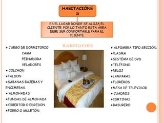 HABITACIÓNESES EL LUGAR DONDE SE ALOJA EL CLIENTE, POR LO TANTO ESTA ÁREA DEBE SER CONFORTABLE PARA EL CLIENTEHABITACIÓN JUEGO DE DORMITORIO	CAMA	PEINADORA	VELADORES COLCHONFALDONSABANAS BAJERAS Y ENCIMERAS. ALMOHADASFUNDAS DE ALMOHADACOBERTOR O EDREDONFORRO O MULETÓN ALFOMBRA TIPO SECCIÓN.PLASMASISTEMA DE DVDTELÉFONORELOJLAMPARASFLOREROSMESA DE TELEVISOR CUADROSCORTINASBASURERO