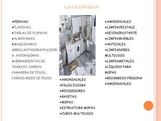 LAVANDERÍASPERCHASPLANCHASTABLAS DE PLANCHAALMOHADASMAQUINARIA: ABRILLANTADORA/PULIDORA, ASPIRADORASHERRAMIENTAS DE TRABAJO: CARROS CAMARERA DE PISOS, CARROS MOZO DE PISOSAMONIACALESLIMPIACRISTALEDESINCRUSTANTELIMPIAMUEBLESANTICALESLIMPIADORES MULTIUSOSLIMPIAMETALESLÍQUIDO PARA MOPASRECAMBIOS FREGONAAMONIACALES.AMONIACALESPALOS ESCOBARECOGEDORESBAYETASMOPASESTRUCTURA MOPASCUBOS MULTIUSOS