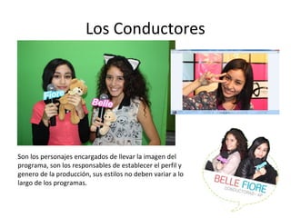 Los Conductores 
Son los personajes encargados de llevar la imagen del 
programa, son los responsables de establecer el perfil y 
genero de la producción, sus estilos no deben variar a lo 
largo de los programas. 
 
