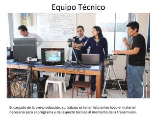Equipo Técnico 
Encargado de la pre-producción, su trabajo es tener listo antes todo el material 
necesario para el programa y del aspecto técnico al momento de la transmisión. 
 
