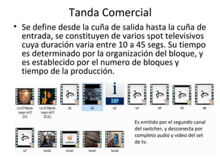 Tanda Comercial 
• Se define desde la cuña de salida hasta la cuña de 
entrada, se constituyen de varios spot televisivos 
cuya duración varia entre 10 a 45 segs. Su tiempo 
es determinado por la organización del bloque, y 
es establecido por el numero de bloques y 
tiempo de la producción. 
Es emitido por el segundo canal 
del switcher, y desconecta por 
completo audio y video del set 
de tv. 
 