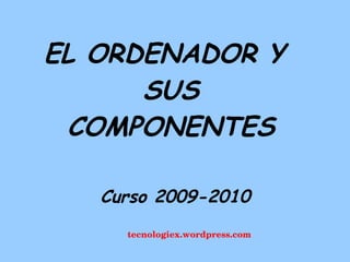 EL ORDENADOR Y SUS COMPONENTES tecnologiex.wordpress.com Curso 2009-2010 